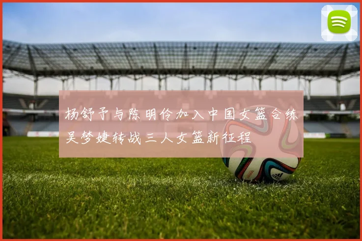 杨舒予与陈明伶加入中国女篮合练吴梦婕转战三人女篮新征程