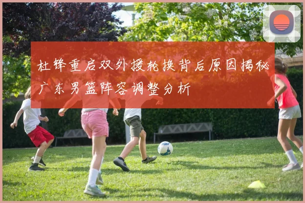 杜锋重启双外援轮换背后原因揭秘广东男篮阵容调整分析
