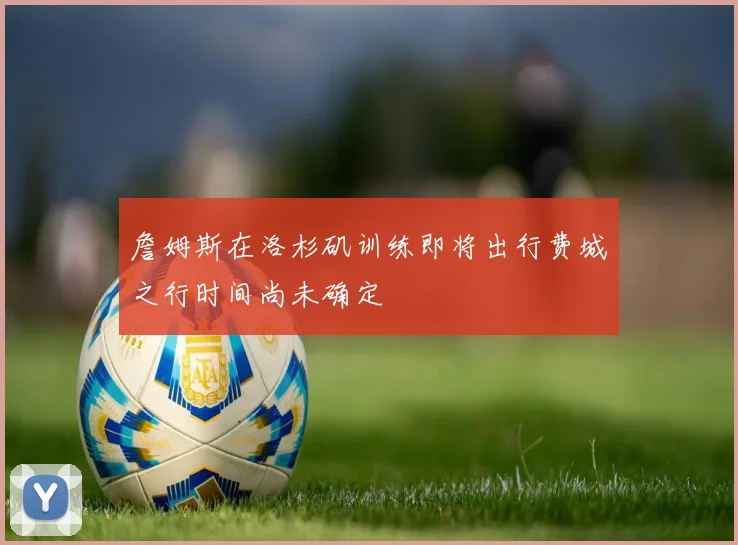 詹姆斯在洛杉矶训练即将出行费城之行时间尚未确定